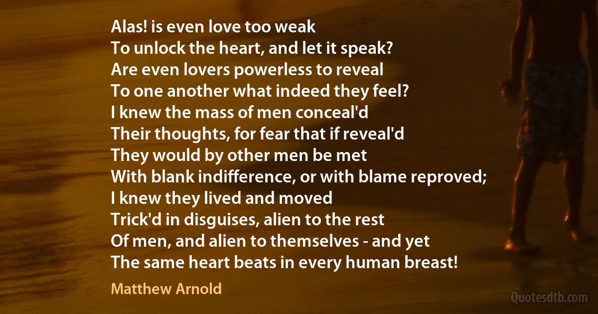 Alas! is even love too weak
To unlock the heart, and let it speak?
Are even lovers powerless to reveal
To one another what indeed they feel?
I knew the mass of men conceal'd
Their thoughts, for fear that if reveal'd
They would by other men be met
With blank indifference, or with blame reproved;
I knew they lived and moved
Trick'd in disguises, alien to the rest
Of men, and alien to themselves - and yet
The same heart beats in every human breast! (Matthew Arnold)