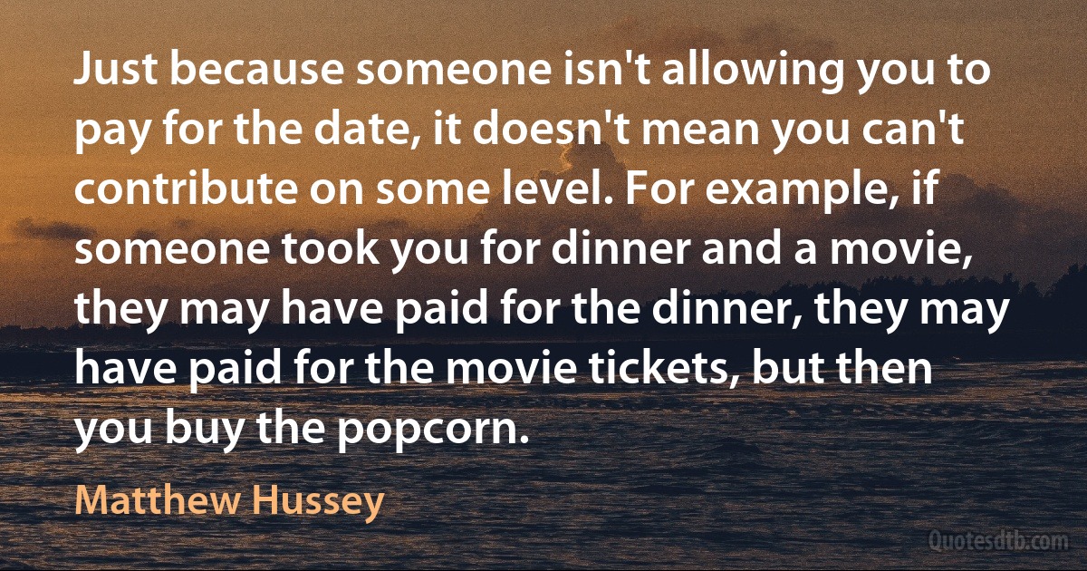 Just because someone isn't allowing you to pay for the date, it doesn't mean you can't contribute on some level. For example, if someone took you for dinner and a movie, they may have paid for the dinner, they may have paid for the movie tickets, but then you buy the popcorn. (Matthew Hussey)