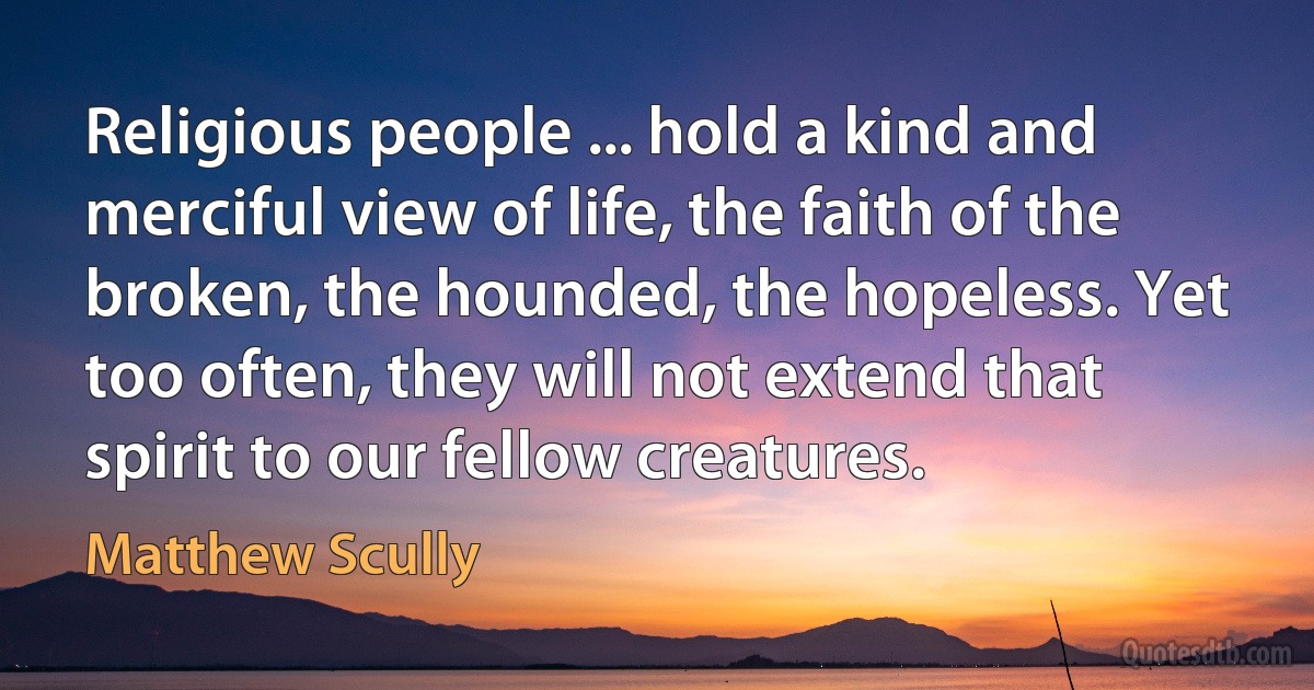 Religious people ... hold a kind and merciful view of life, the faith of the broken, the hounded, the hopeless. Yet too often, they will not extend that spirit to our fellow creatures. (Matthew Scully)