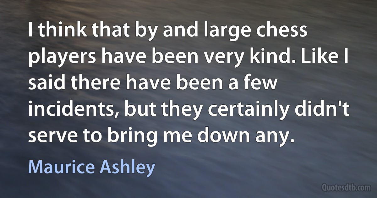 I think that by and large chess players have been very kind. Like I said there have been a few incidents, but they certainly didn't serve to bring me down any. (Maurice Ashley)