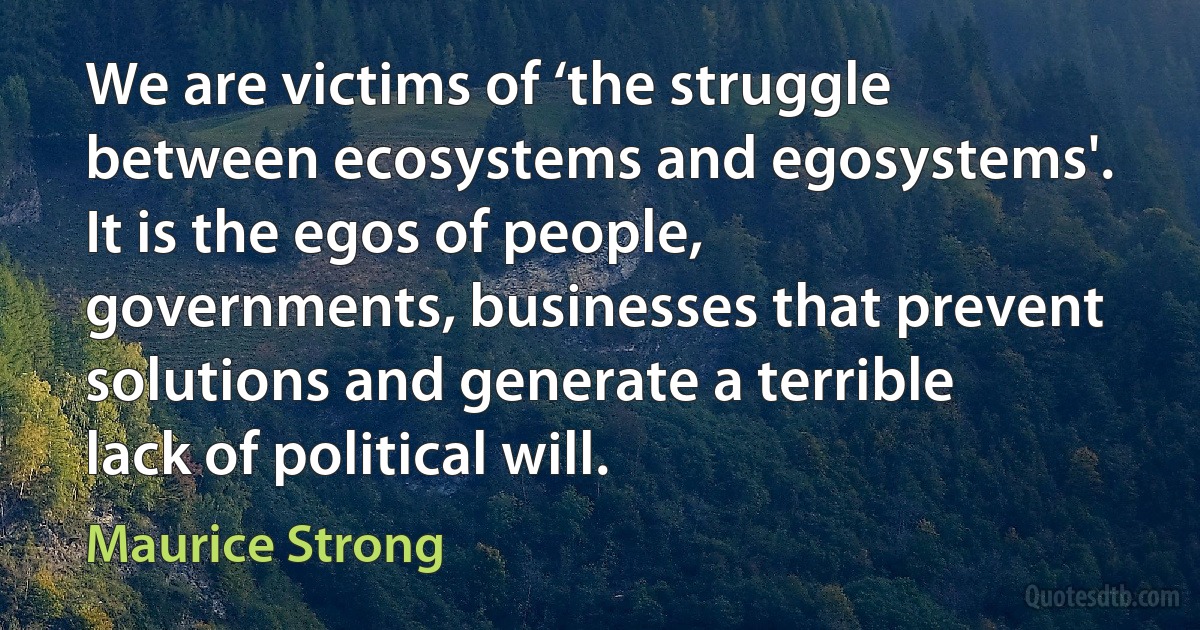 We are victims of ‘the struggle between ecosystems and egosystems'. It is the egos of people, governments, businesses that prevent solutions and generate a terrible lack of political will. (Maurice Strong)