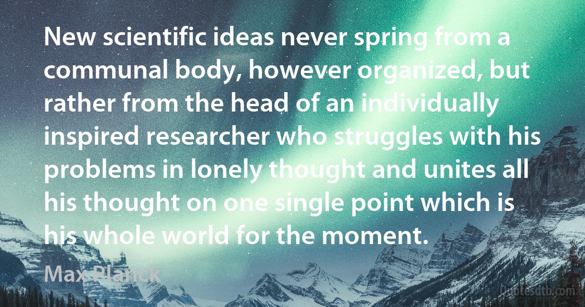 New scientific ideas never spring from a communal body, however organized, but rather from the head of an individually inspired researcher who struggles with his problems in lonely thought and unites all his thought on one single point which is his whole world for the moment. (Max Planck)