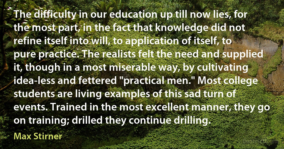 The difficulty in our education up till now lies, for the most part, in the fact that knowledge did not refine itself into will, to application of itself, to pure practice. The realists felt the need and supplied it, though in a most miserable way, by cultivating idea-less and fettered "practical men." Most college students are living examples of this sad turn of events. Trained in the most excellent manner, they go on training; drilled they continue drilling. (Max Stirner)