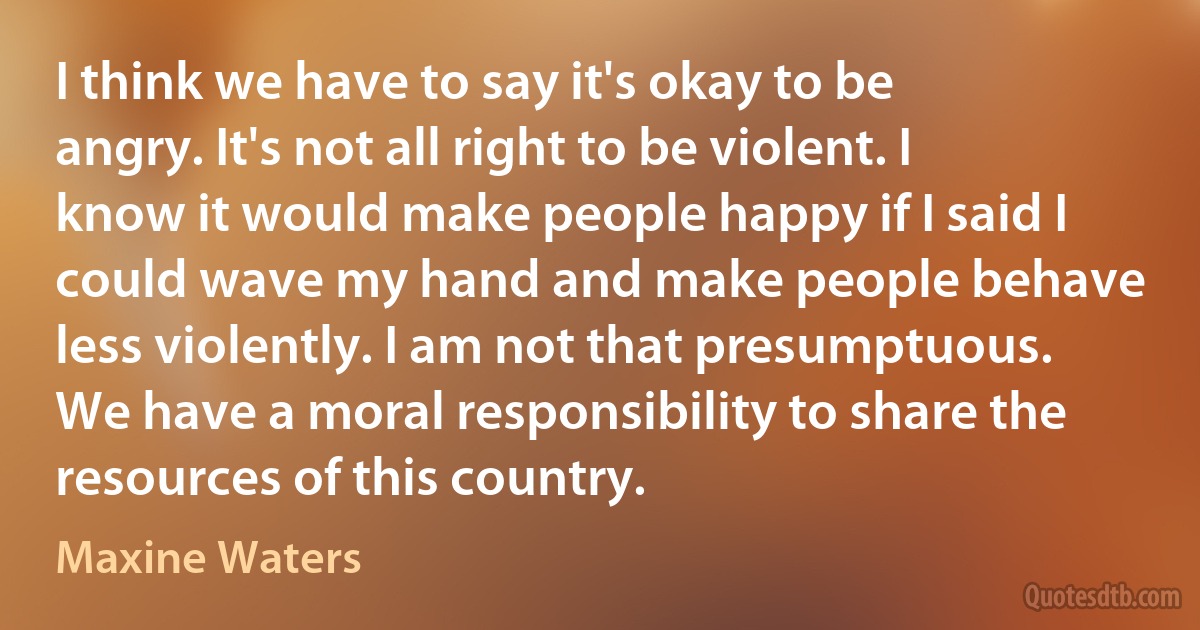 I think we have to say it's okay to be angry. It's not all right to be violent. I know it would make people happy if I said I could wave my hand and make people behave less violently. I am not that presumptuous. We have a moral responsibility to share the resources of this country. (Maxine Waters)