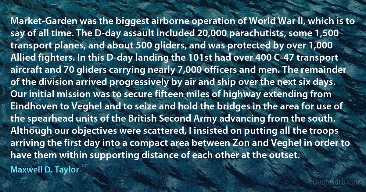 Market-Garden was the biggest airborne operation of World War II, which is to say of all time. The D-day assault included 20,000 parachutists, some 1,500 transport planes, and about 500 gliders, and was protected by over 1,000 Allied fighters. In this D-day landing the 101st had over 400 C-47 transport aircraft and 70 gliders carrying nearly 7,000 officers and men. The remainder of the division arrived progressively by air and ship over the next six days. Our initial mission was to secure fifteen miles of highway extending from Eindhoven to Veghel and to seize and hold the bridges in the area for use of the spearhead units of the British Second Army advancing from the south. Although our objectives were scattered, I insisted on putting all the troops arriving the first day into a compact area between Zon and Veghel in order to have them within supporting distance of each other at the outset. (Maxwell D. Taylor)