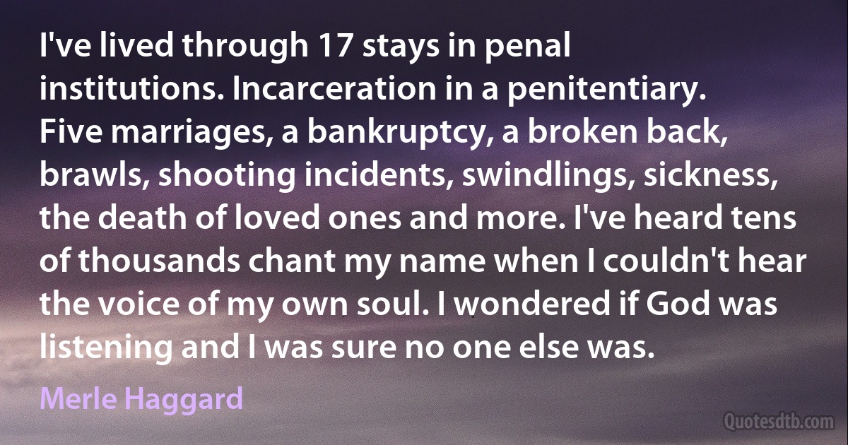 I've lived through 17 stays in penal institutions. Incarceration in a penitentiary. Five marriages, a bankruptcy, a broken back, brawls, shooting incidents, swindlings, sickness, the death of loved ones and more. I've heard tens of thousands chant my name when I couldn't hear the voice of my own soul. I wondered if God was listening and I was sure no one else was. (Merle Haggard)