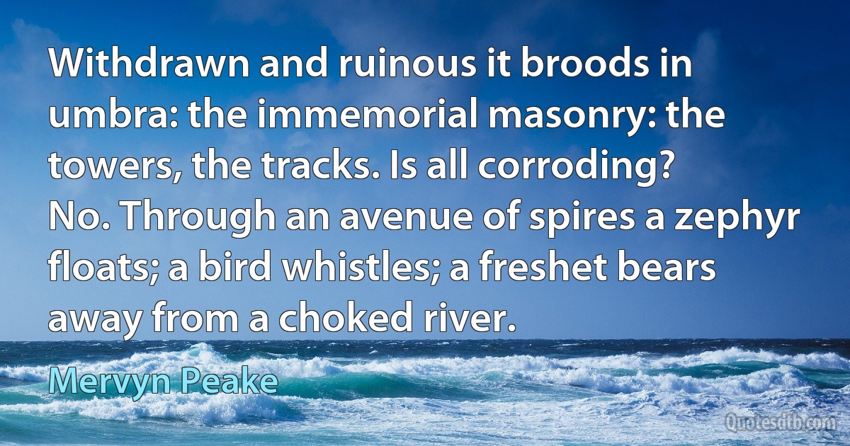 Withdrawn and ruinous it broods in umbra: the immemorial masonry: the towers, the tracks. Is all corroding? No. Through an avenue of spires a zephyr floats; a bird whistles; a freshet bears away from a choked river. (Mervyn Peake)