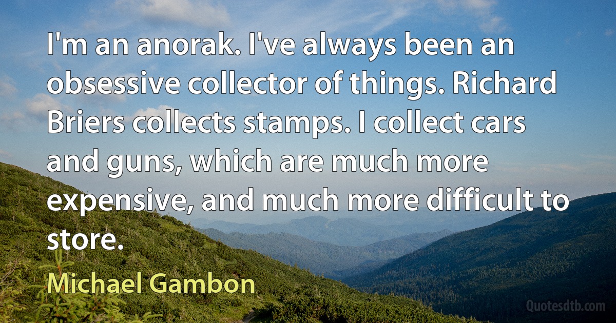 I'm an anorak. I've always been an obsessive collector of things. Richard Briers collects stamps. I collect cars and guns, which are much more expensive, and much more difficult to store. (Michael Gambon)