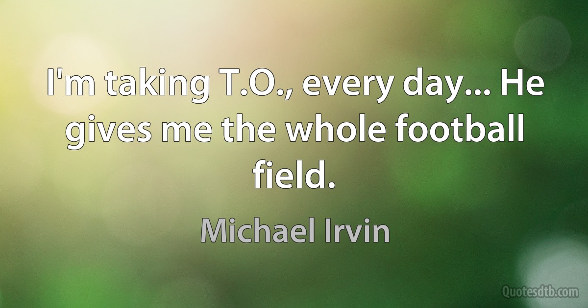 I'm taking T.O., every day... He gives me the whole football field. (Michael Irvin)