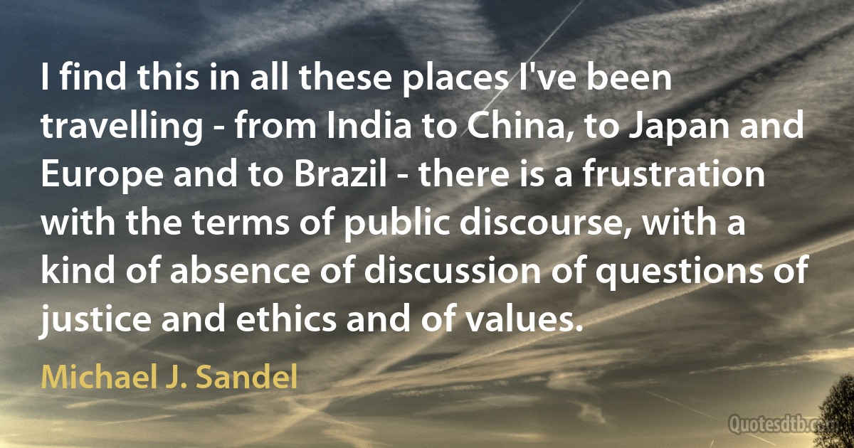 I find this in all these places I've been travelling - from India to China, to Japan and Europe and to Brazil - there is a frustration with the terms of public discourse, with a kind of absence of discussion of questions of justice and ethics and of values. (Michael J. Sandel)