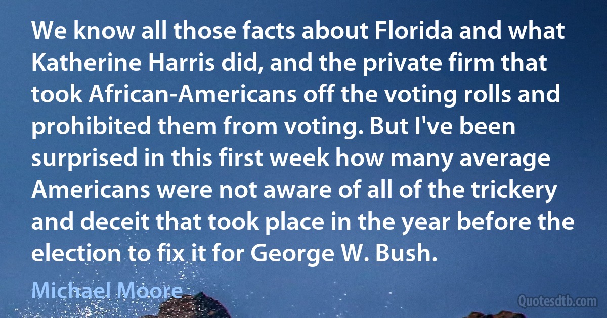 We know all those facts about Florida and what Katherine Harris did, and the private firm that took African-Americans off the voting rolls and prohibited them from voting. But I've been surprised in this first week how many average Americans were not aware of all of the trickery and deceit that took place in the year before the election to fix it for George W. Bush. (Michael Moore)