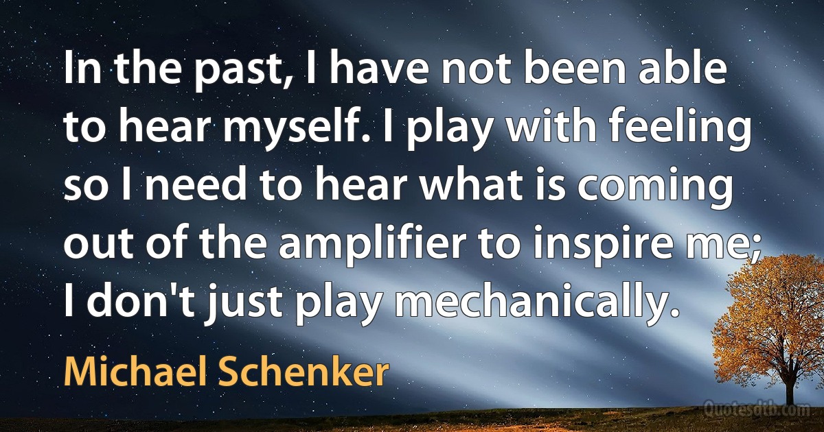 In the past, I have not been able to hear myself. I play with feeling so I need to hear what is coming out of the amplifier to inspire me; I don't just play mechanically. (Michael Schenker)