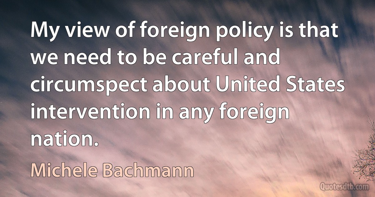 My view of foreign policy is that we need to be careful and circumspect about United States intervention in any foreign nation. (Michele Bachmann)