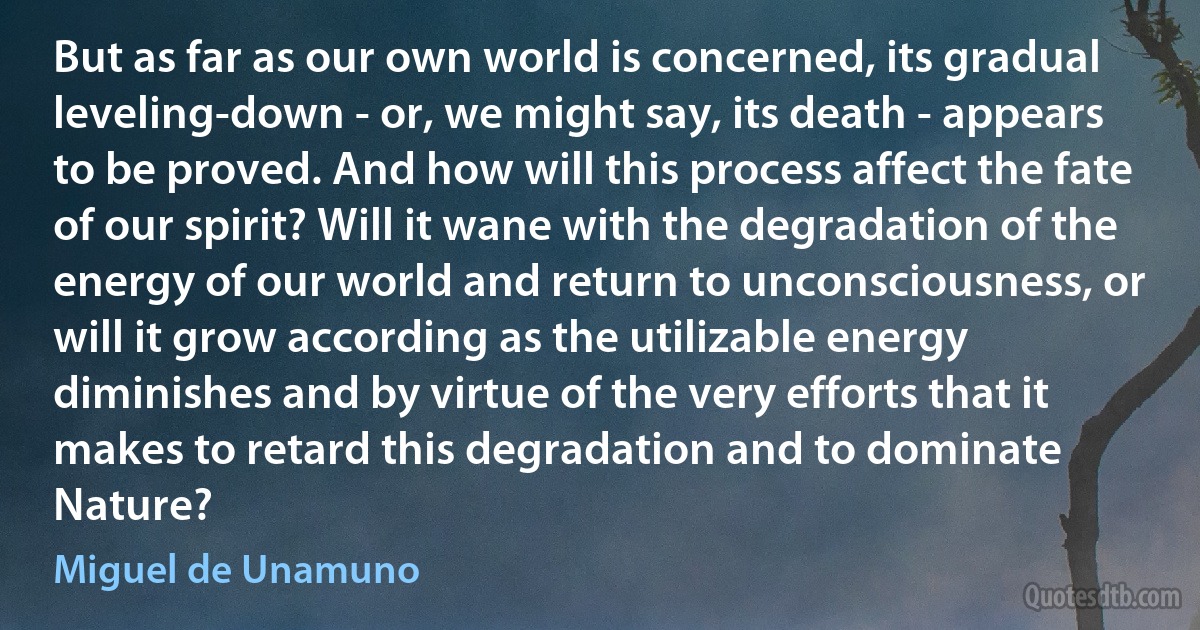 But as far as our own world is concerned, its gradual leveling-down - or, we might say, its death - appears to be proved. And how will this process affect the fate of our spirit? Will it wane with the degradation of the energy of our world and return to unconsciousness, or will it grow according as the utilizable energy diminishes and by virtue of the very efforts that it makes to retard this degradation and to dominate Nature? (Miguel de Unamuno)