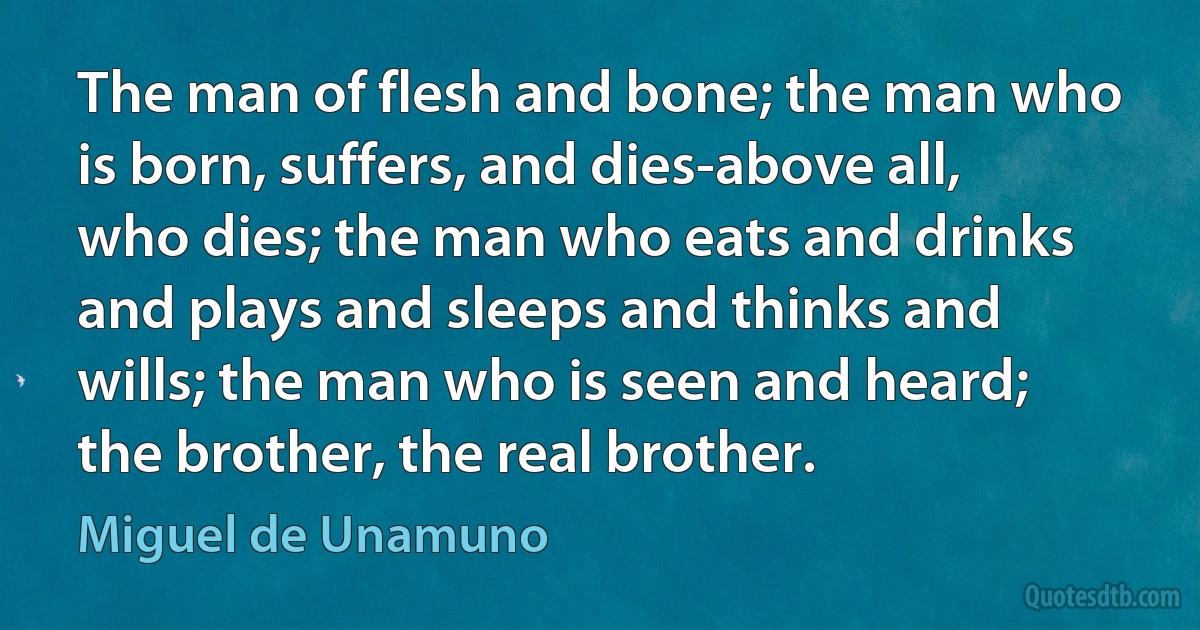 The man of flesh and bone; the man who is born, suffers, and dies-above all, who dies; the man who eats and drinks and plays and sleeps and thinks and wills; the man who is seen and heard; the brother, the real brother. (Miguel de Unamuno)