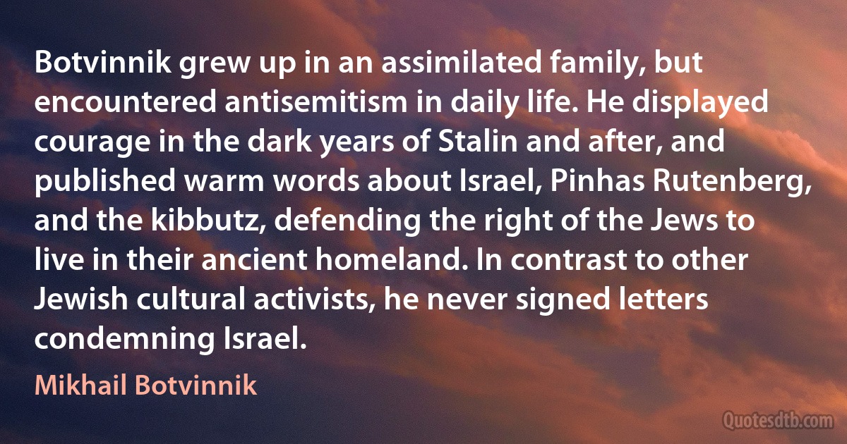 Botvinnik grew up in an assimilated family, but encountered antisemitism in daily life. He displayed courage in the dark years of Stalin and after, and published warm words about Israel, Pinhas Rutenberg, and the kibbutz, defending the right of the Jews to live in their ancient homeland. In contrast to other Jewish cultural activists, he never signed letters condemning Israel. (Mikhail Botvinnik)