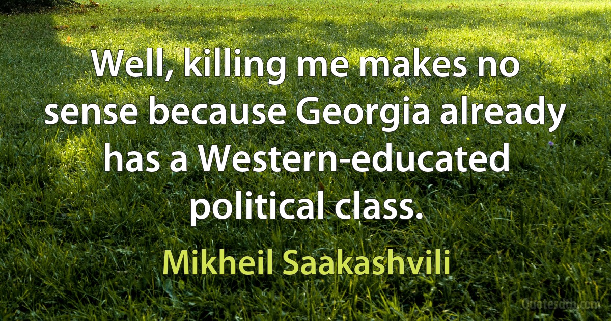 Well, killing me makes no sense because Georgia already has a Western-educated political class. (Mikheil Saakashvili)