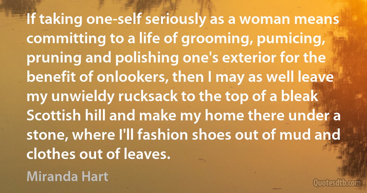 If taking one-self seriously as a woman means committing to a life of grooming, pumicing, pruning and polishing one's exterior for the benefit of onlookers, then I may as well leave my unwieldy rucksack to the top of a bleak Scottish hill and make my home there under a stone, where I'll fashion shoes out of mud and clothes out of leaves. (Miranda Hart)