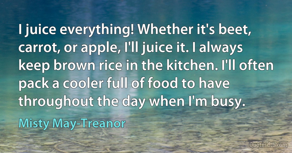 I juice everything! Whether it's beet, carrot, or apple, I'll juice it. I always keep brown rice in the kitchen. I'll often pack a cooler full of food to have throughout the day when I'm busy. (Misty May-Treanor)