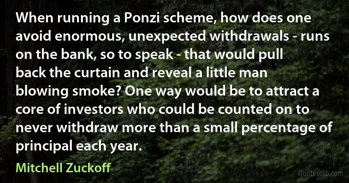 When running a Ponzi scheme, how does one avoid enormous, unexpected withdrawals - runs on the bank, so to speak - that would pull back the curtain and reveal a little man blowing smoke? One way would be to attract a core of investors who could be counted on to never withdraw more than a small percentage of principal each year. (Mitchell Zuckoff)