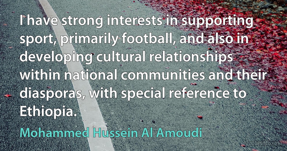 I have strong interests in supporting sport, primarily football, and also in developing cultural relationships within national communities and their diasporas, with special reference to Ethiopia. (Mohammed Hussein Al Amoudi)