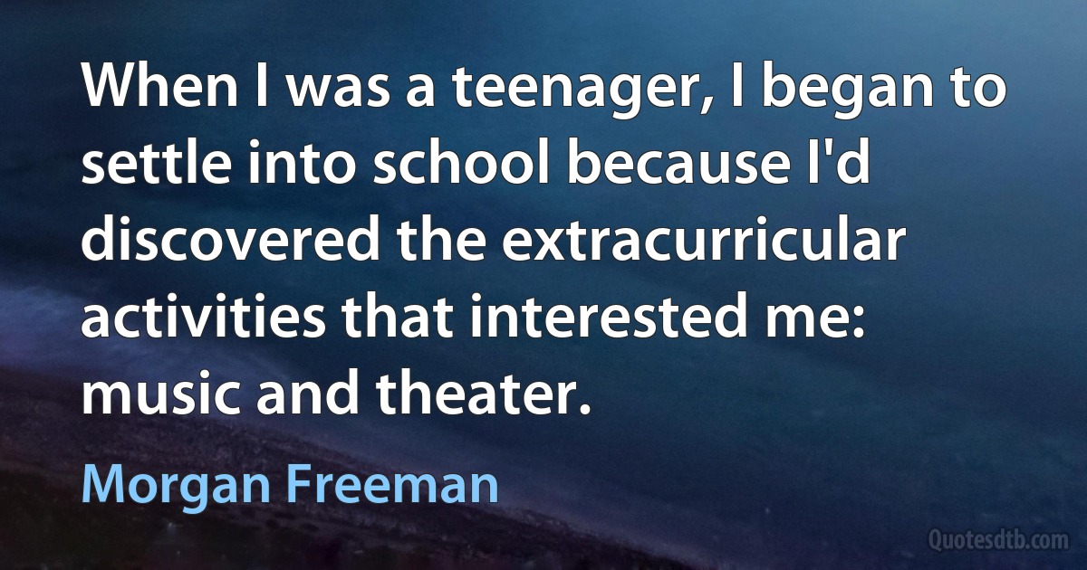 When I was a teenager, I began to settle into school because I'd discovered the extracurricular activities that interested me: music and theater. (Morgan Freeman)