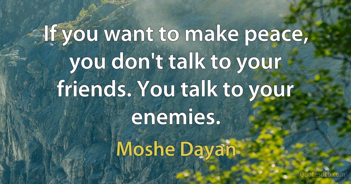 If you want to make peace, you don't talk to your friends. You talk to your enemies. (Moshe Dayan)