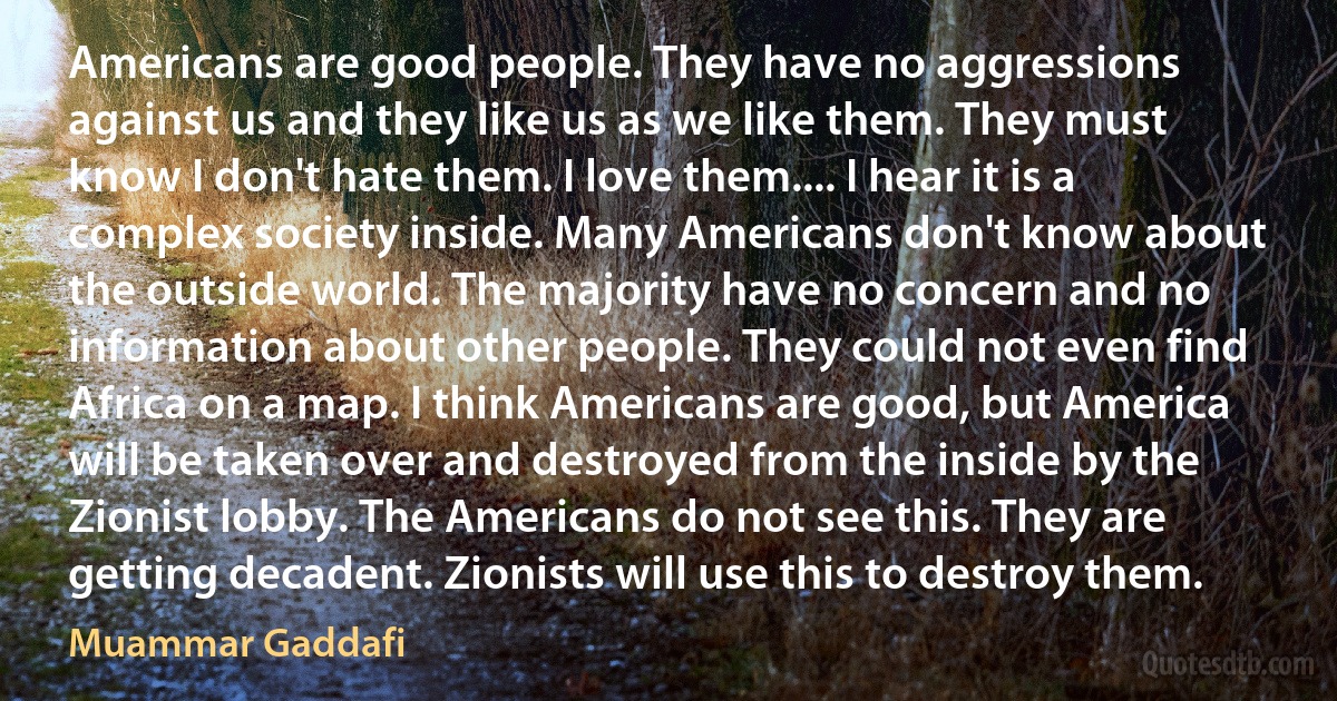 Americans are good people. They have no aggressions against us and they like us as we like them. They must know I don't hate them. I love them.... I hear it is a complex society inside. Many Americans don't know about the outside world. The majority have no concern and no information about other people. They could not even find Africa on a map. I think Americans are good, but America will be taken over and destroyed from the inside by the Zionist lobby. The Americans do not see this. They are getting decadent. Zionists will use this to destroy them. (Muammar Gaddafi)