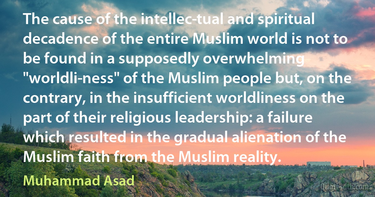 The cause of the intellec­tual and spiritual decadence of the entire Muslim world is not to be found in a supposedly overwhelming "worldli­ness" of the Muslim people but, on the contrary, in the insufficient worldliness on the part of their religious leadership: a failure which resulted in the gradual alienation of the Muslim faith from the Muslim reality. (Muhammad Asad)