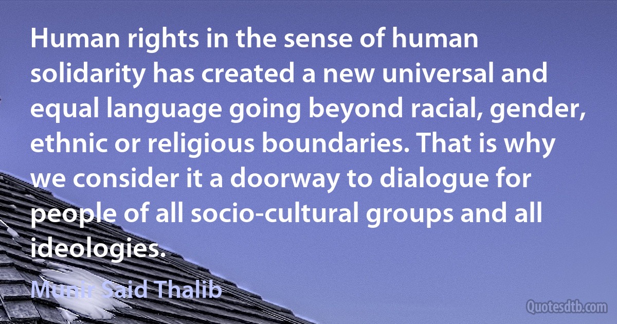 Human rights in the sense of human solidarity has created a new universal and equal language going beyond racial, gender, ethnic or religious boundaries. That is why we consider it a doorway to dialogue for people of all socio-cultural groups and all ideologies. (Munir Said Thalib)