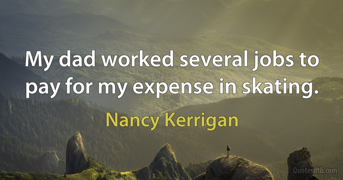 My dad worked several jobs to pay for my expense in skating. (Nancy Kerrigan)