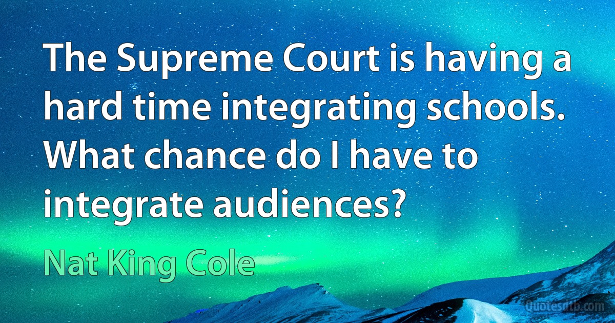 The Supreme Court is having a hard time integrating schools. What chance do I have to integrate audiences? (Nat King Cole)