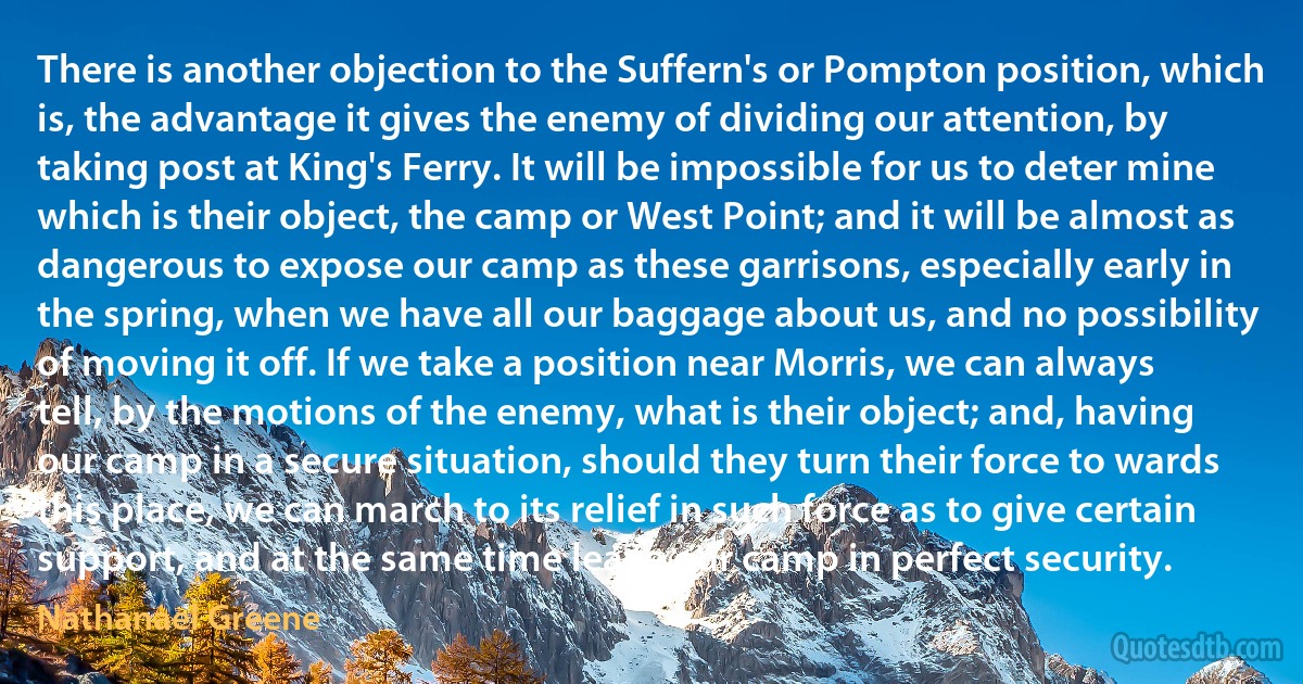 There is another objection to the Suffern's or Pompton position, which is, the advantage it gives the enemy of dividing our attention, by taking post at King's Ferry. It will be impossible for us to deter mine which is their object, the camp or West Point; and it will be almost as dangerous to expose our camp as these garrisons, especially early in the spring, when we have all our baggage about us, and no possibility of moving it off. If we take a position near Morris, we can always tell, by the motions of the enemy, what is their object; and, having our camp in a secure situation, should they turn their force to wards this place, we can march to its relief in such force as to give certain support, and at the same time leave our camp in perfect security. (Nathanael Greene)