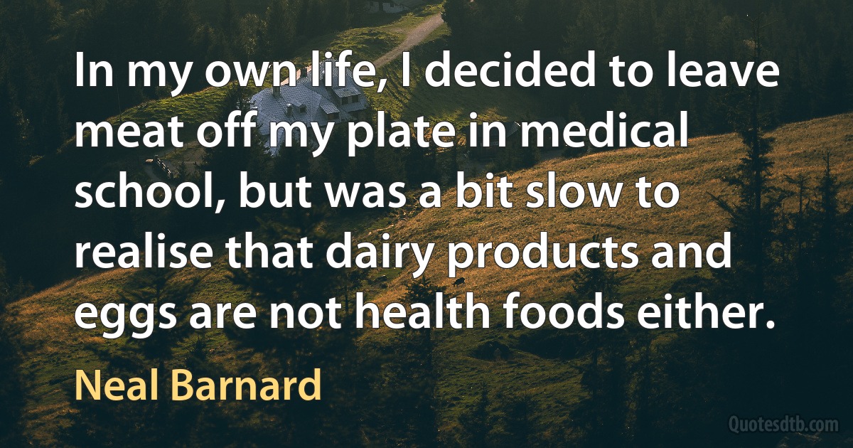 In my own life, I decided to leave meat off my plate in medical school, but was a bit slow to realise that dairy products and eggs are not health foods either. (Neal Barnard)