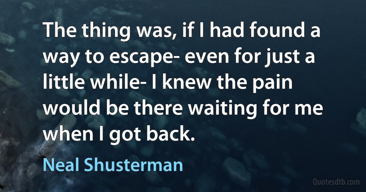 The thing was, if I had found a way to escape- even for just a little while- I knew the pain would be there waiting for me when I got back. (Neal Shusterman)