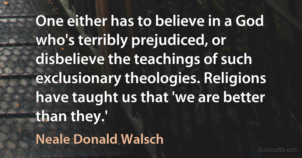 One either has to believe in a God who's terribly prejudiced, or disbelieve the teachings of such exclusionary theologies. Religions have taught us that 'we are better than they.' (Neale Donald Walsch)