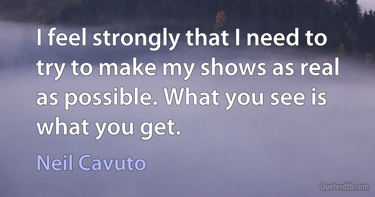 I feel strongly that I need to try to make my shows as real as possible. What you see is what you get. (Neil Cavuto)