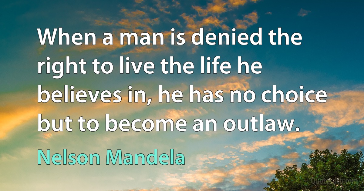 When a man is denied the right to live the life he believes in, he has no choice but to become an outlaw. (Nelson Mandela)