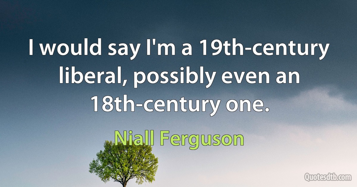 I would say I'm a 19th-century liberal, possibly even an 18th-century one. (Niall Ferguson)