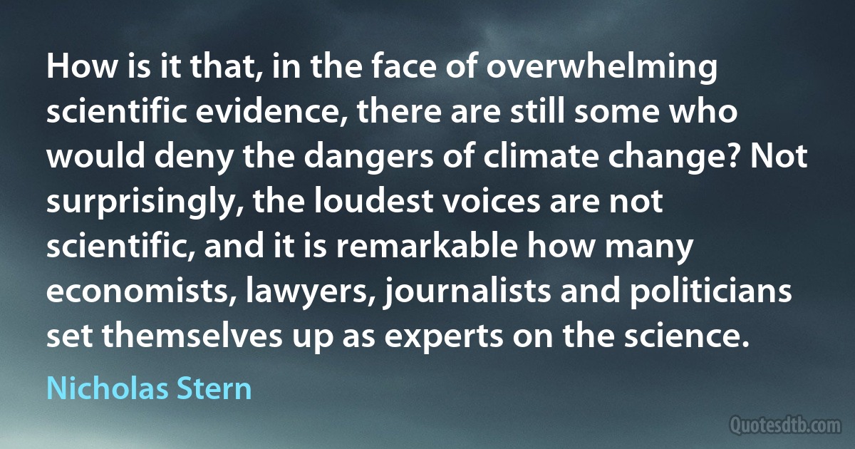 How is it that, in the face of overwhelming scientific evidence, there are still some who would deny the dangers of climate change? Not surprisingly, the loudest voices are not scientific, and it is remarkable how many economists, lawyers, journalists and politicians set themselves up as experts on the science. (Nicholas Stern)