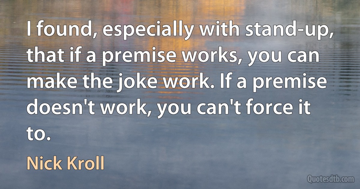 I found, especially with stand-up, that if a premise works, you can make the joke work. If a premise doesn't work, you can't force it to. (Nick Kroll)