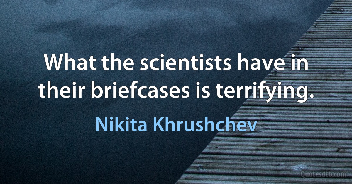 What the scientists have in their briefcases is terrifying. (Nikita Khrushchev)