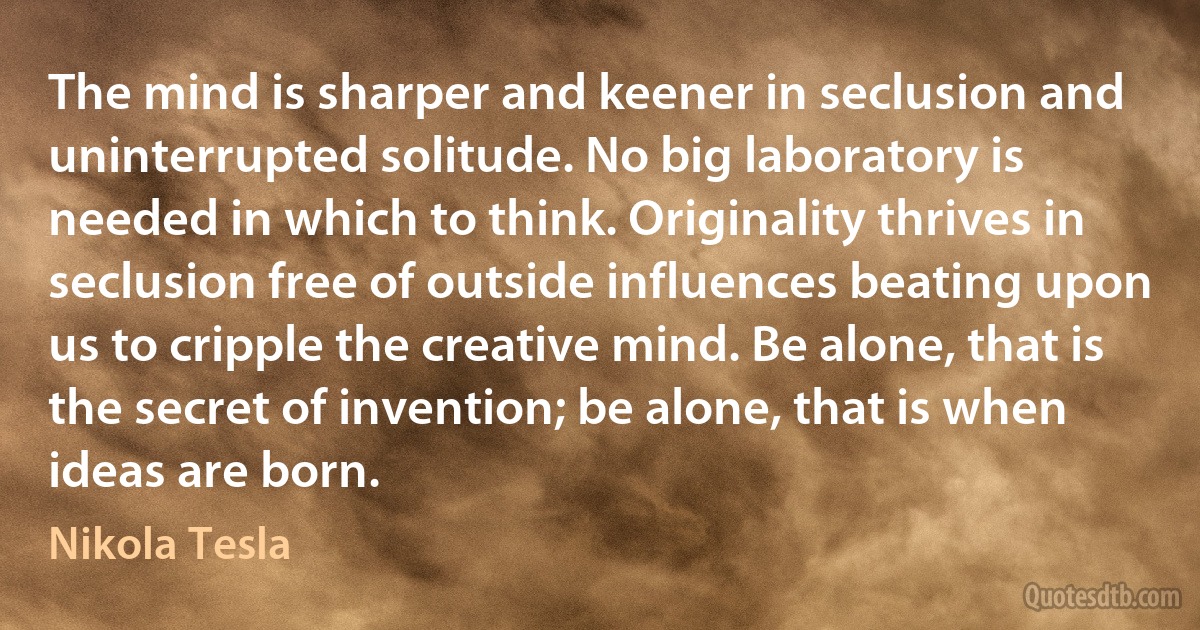 The mind is sharper and keener in seclusion and uninterrupted solitude. No big laboratory is needed in which to think. Originality thrives in seclusion free of outside influences beating upon us to cripple the creative mind. Be alone, that is the secret of invention; be alone, that is when ideas are born. (Nikola Tesla)