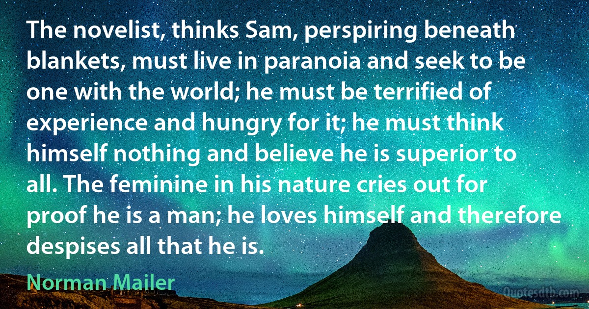 The novelist, thinks Sam, perspiring beneath blankets, must live in paranoia and seek to be one with the world; he must be terrified of experience and hungry for it; he must think himself nothing and believe he is superior to all. The feminine in his nature cries out for proof he is a man; he loves himself and therefore despises all that he is. (Norman Mailer)