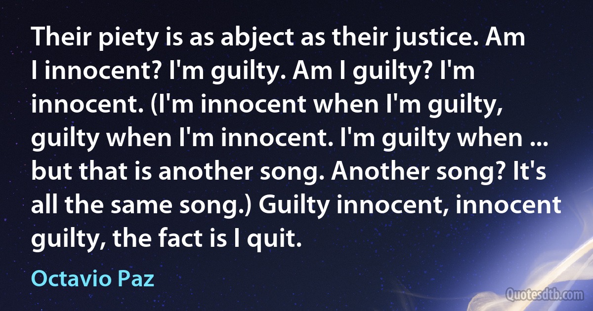 Their piety is as abject as their justice. Am I innocent? I'm guilty. Am I guilty? I'm innocent. (I'm innocent when I'm guilty, guilty when I'm innocent. I'm guilty when ... but that is another song. Another song? It's all the same song.) Guilty innocent, innocent guilty, the fact is I quit. (Octavio Paz)