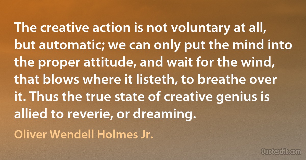 The creative action is not voluntary at all, but automatic; we can only put the mind into the proper attitude, and wait for the wind, that blows where it listeth, to breathe over it. Thus the true state of creative genius is allied to reverie, or dreaming. (Oliver Wendell Holmes Jr.)