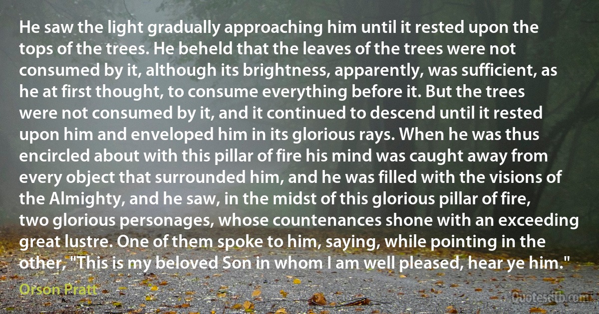 He saw the light gradually approaching him until it rested upon the tops of the trees. He beheld that the leaves of the trees were not consumed by it, although its brightness, apparently, was sufficient, as he at first thought, to consume everything before it. But the trees were not consumed by it, and it continued to descend until it rested upon him and enveloped him in its glorious rays. When he was thus encircled about with this pillar of fire his mind was caught away from every object that surrounded him, and he was filled with the visions of the Almighty, and he saw, in the midst of this glorious pillar of fire, two glorious personages, whose countenances shone with an exceeding great lustre. One of them spoke to him, saying, while pointing in the other, "This is my beloved Son in whom I am well pleased, hear ye him." (Orson Pratt)