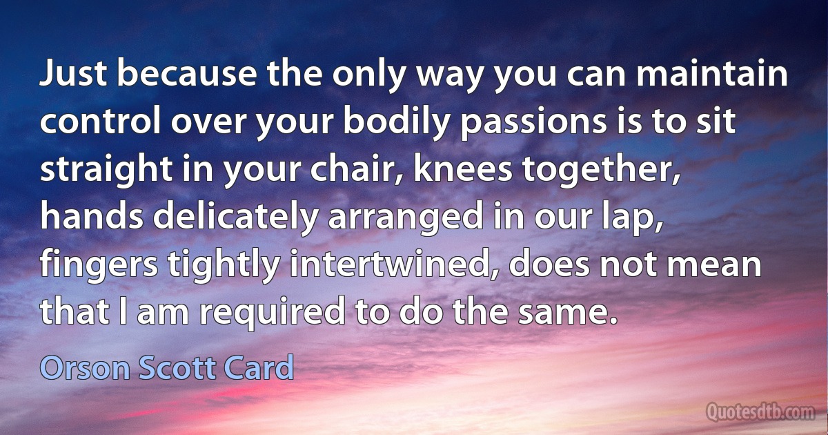 Just because the only way you can maintain control over your bodily passions is to sit straight in your chair, knees together, hands delicately arranged in our lap, fingers tightly intertwined, does not mean that I am required to do the same. (Orson Scott Card)