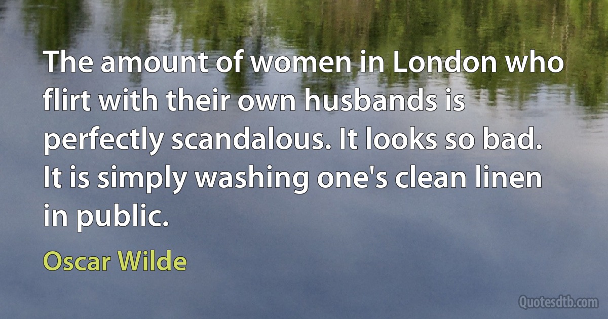 The amount of women in London who flirt with their own husbands is perfectly scandalous. It looks so bad. It is simply washing one's clean linen in public. (Oscar Wilde)