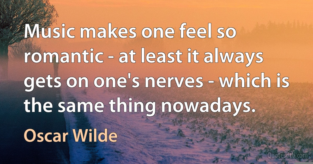 Music makes one feel so romantic - at least it always gets on one's nerves - which is the same thing nowadays. (Oscar Wilde)